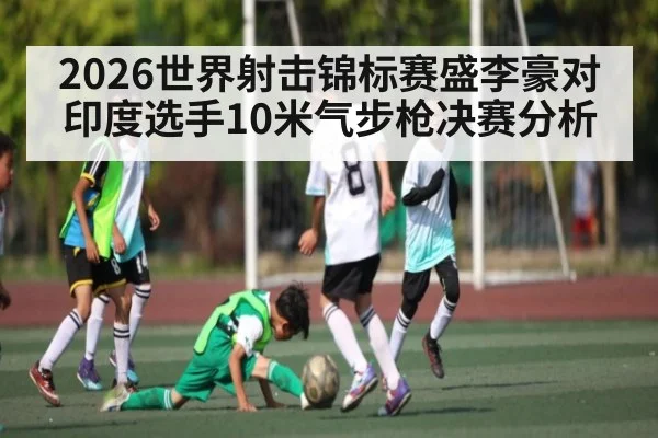 2026世界射击锦标赛盛李豪对印度选手10米气步枪决赛分析