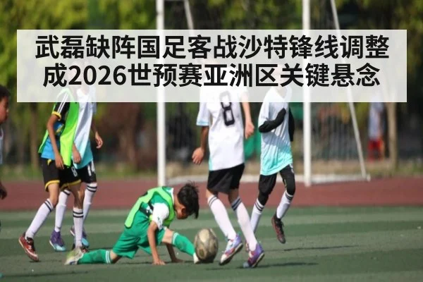 武磊缺阵国足客战沙特锋线调整成2026世预赛亚洲区关键悬念