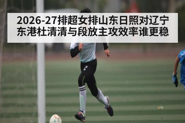 2026-27排超女排山东日照对辽宁东港杜清清与段放主攻效率谁更稳