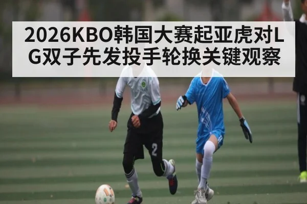 2026KBO韩国大赛起亚虎对LG双子先发投手轮换关键观察
